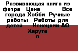 Развивающая книга из фетра › Цена ­ 7 000 - Все города Хобби. Ручные работы » Работы для детей   . Ненецкий АО,Харута п.